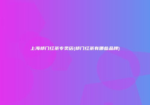 上海祁门红茶专卖店(祁门红茶有哪些品牌)
