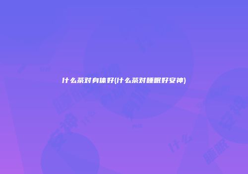 什么茶对身体好(什么茶对睡眠好安神)