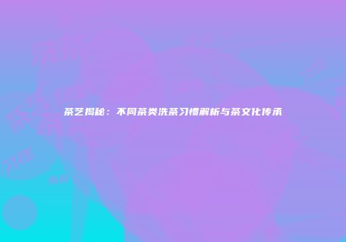 茶艺揭秘：不同茶类洗茶习惯解析与茶文化传承