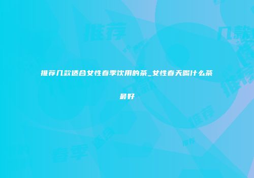 推荐几款适合女性春季饮用的茶_女性春天喝什么茶最好