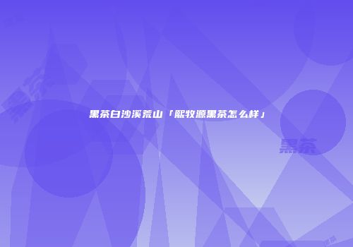黑茶白沙溪荒山「熙牧源黑茶怎么样」