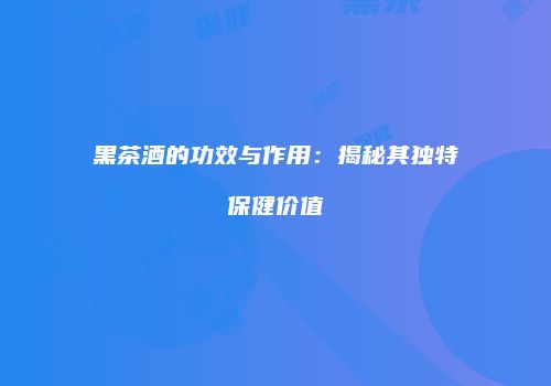 黑茶酒的功效与作用：揭秘其独特保健价值