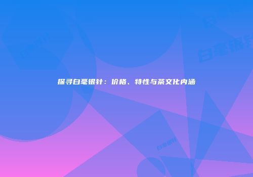 探寻白毫银针：价格、特性与茶文化内涵