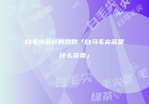 白毛尖茶叶的功效「白马毛尖茶是什么茶类」