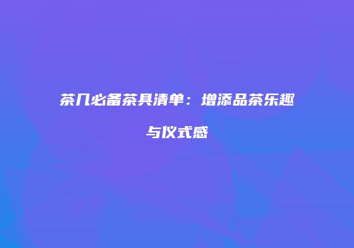 茶几必备茶具清单：增添品茶乐趣与仪式感