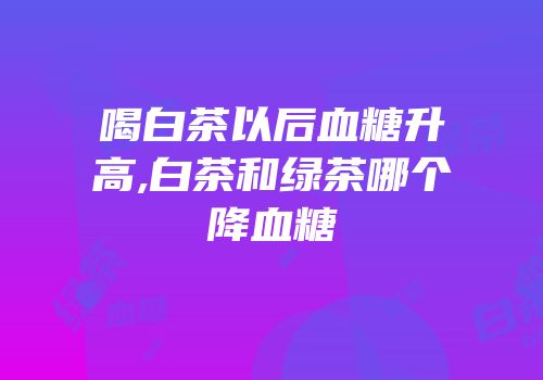 喝白茶以后血糖升高,白茶和绿茶哪个降血糖