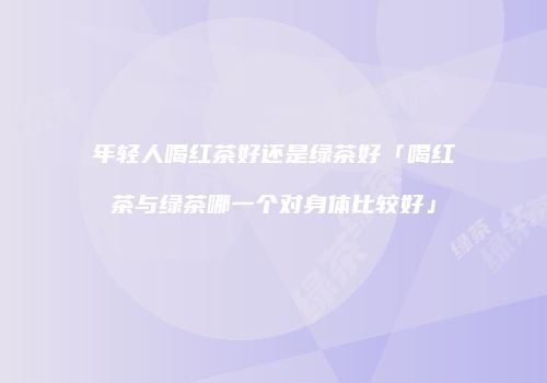 年轻人喝红茶好还是绿茶好「喝红茶与绿茶哪一个对身体比较好」