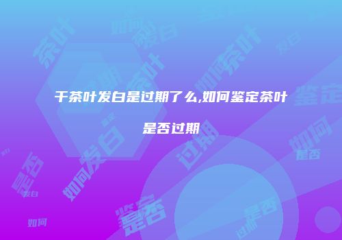 干茶叶发白是过期了么,如何鉴定茶叶是否过期