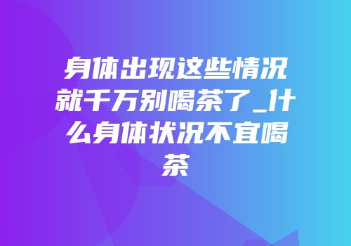身体出现这些情况就千万别喝茶了_什么身体状况不宜喝茶