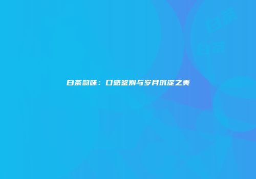 白茶韵味：口感鉴别与岁月沉淀之美
