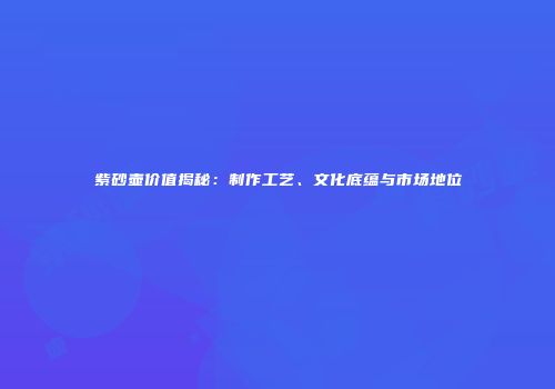 紫砂壶价值揭秘：制作工艺、文化底蕴与市场地位