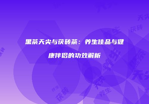 黑茶天尖与茯砖茶：养生佳品与健康伴侣的功效解析