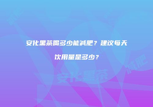 安化黑茶喝多少能减肥？建议每天饮用量是多少？