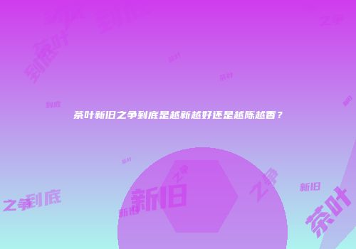 茶叶新旧之争到底是越新越好还是越陈越香？