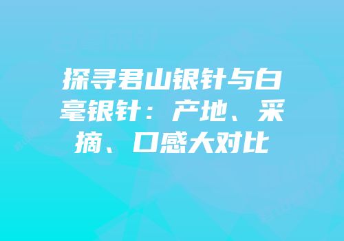 探寻君山银针与白毫银针：产地、采摘、口感大对比