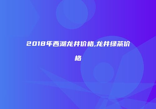 2018年西湖龙井价格,龙井绿茶价格