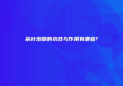茶叶泡脚的功效与作用有哪些?
