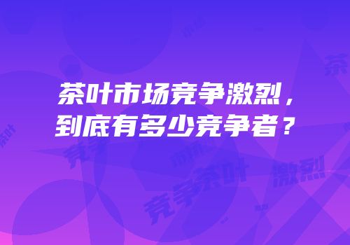 茶叶市场竞争激烈，到底有多少竞争者？