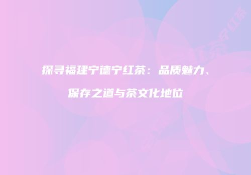 探寻福建宁德宁红茶：品质魅力、保存之道与茶文化地位