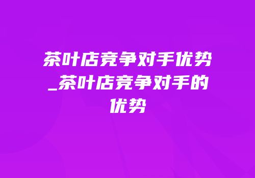 茶叶店竞争对手优势_茶叶店竞争对手的优势
