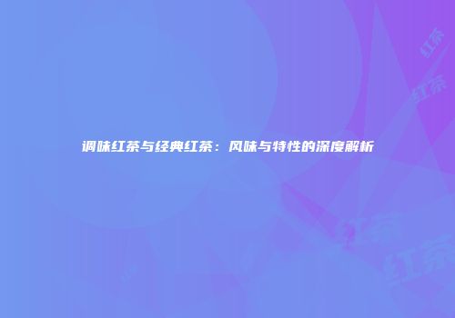 调味红茶与经典红茶：风味与特性的深度解析