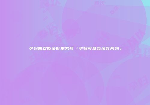 孕妇喜欢吃茶叶生男孩「孕妇可以吃茶叶片吗」