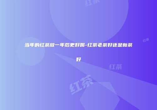 当年的红茶放一年后更好喝-红茶老茶好还是新茶好