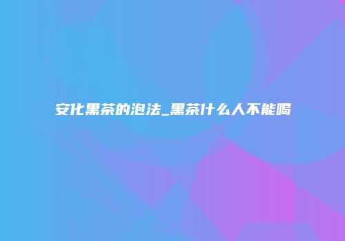 安化黑茶的泡法_黑茶什么人不能喝