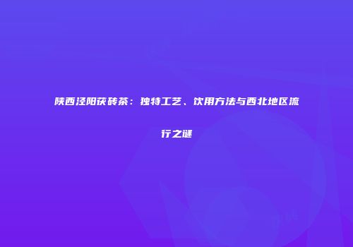 陕西泾阳茯砖茶：独特工艺、饮用方法与西北地区流行之谜