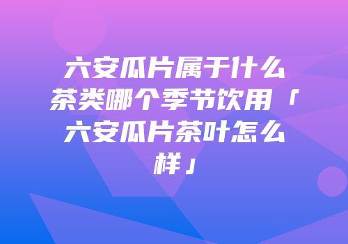 六安瓜片属于什么茶类哪个季节饮用「六安瓜片茶叶怎么样」