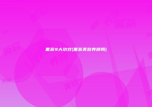 黑茶9大功效(黑茶美容养颜吗)