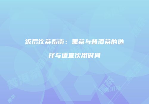 饭后饮茶指南：黑茶与普洱茶的选择与适宜饮用时间