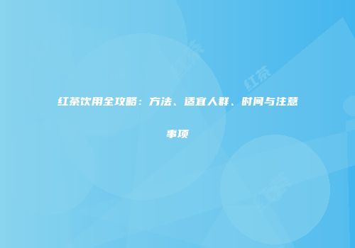 红茶饮用全攻略：方法、适宜人群、时间与注意事项