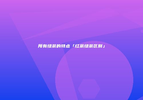 所有绿茶的特点「红茶绿茶区别」