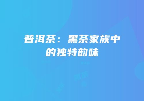 普洱茶：黑茶家族中的独特韵味