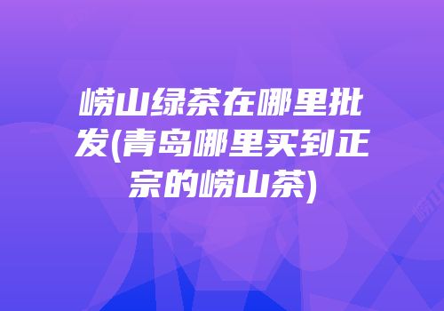 崂山绿茶在哪里批发(青岛哪里买到正宗的崂山茶)