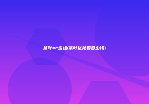 茶叶sc送检(茶叶送检要多少钱)