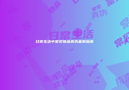 日常生活中常见物品真伪鉴别指南