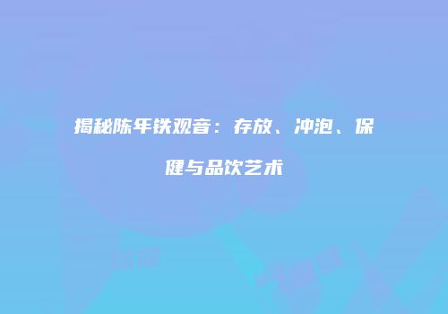 揭秘陈年铁观音：存放、冲泡、保健与品饮艺术