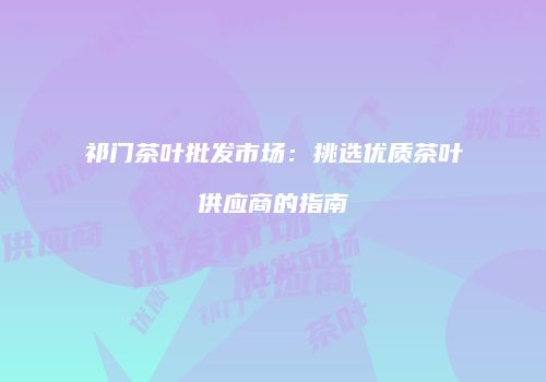 祁门茶叶批发市场：挑选优质茶叶供应商的指南