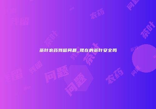 茶叶农药残留问题_现在的茶叶安全吗