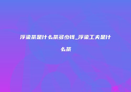 浮梁茶是什么茶多少钱_浮梁工夫是什么茶
