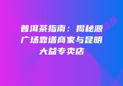 普洱茶指南：揭秘源广场靠谱商家与昆明大益专卖店