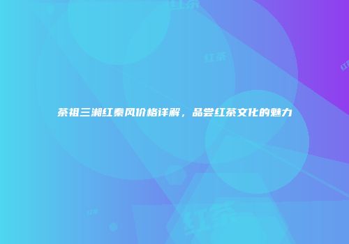 茶祖三湘红秦风价格详解，品尝红茶文化的魅力