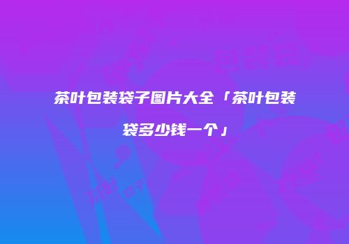 茶叶包装袋子图片大全「茶叶包装袋多少钱一个」