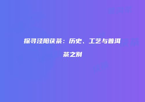 探寻泾阳茯茶：历史、工艺与普洱茶之别