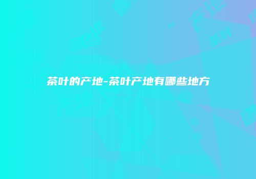 茶叶的产地-茶叶产地有哪些地方