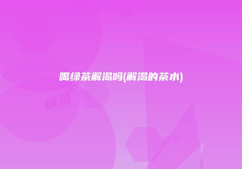 喝绿茶解渴吗(解渴的茶水)
