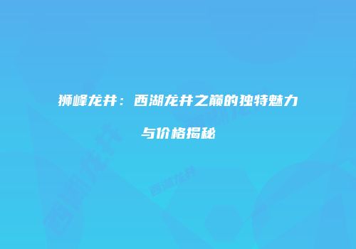 狮峰龙井：西湖龙井之巅的独特魅力与价格揭秘