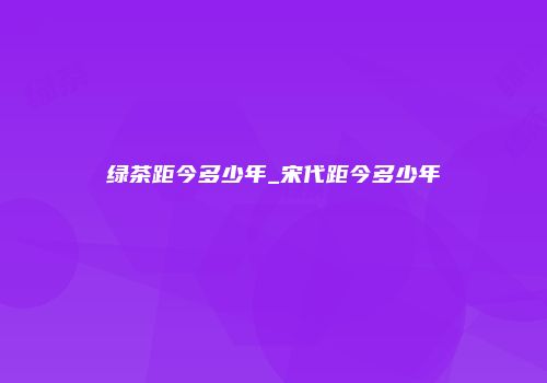 绿茶距今多少年_宋代距今多少年